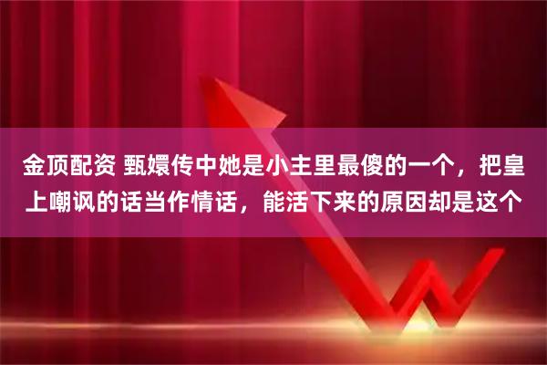 金顶配资 甄嬛传中她是小主里最傻的一个，把皇上嘲讽的话当作情话，能活下来的原因却是这个