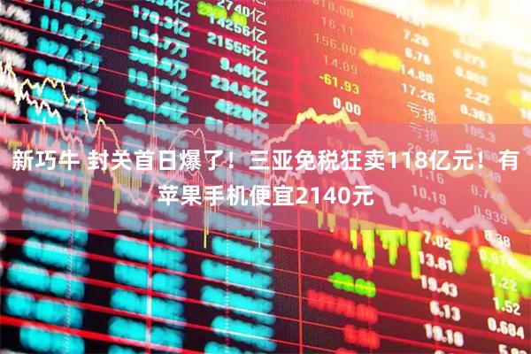 新巧牛 封关首日爆了！三亚免税狂卖118亿元！有苹果手机便宜2140元