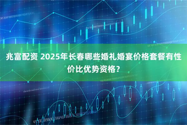 兆富配资 2025年长春哪些婚礼婚宴价格套餐有性价比优势资格？