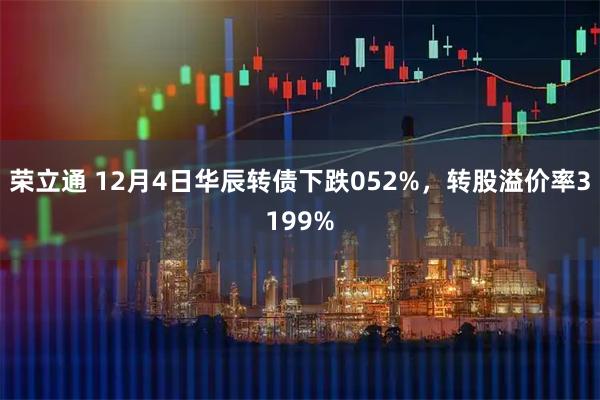 荣立通 12月4日华辰转债下跌052%，转股溢价率3199%