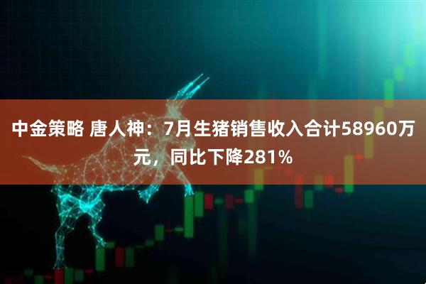 中金策略 唐人神：7月生猪销售收入合计58960万元，同比下降281%