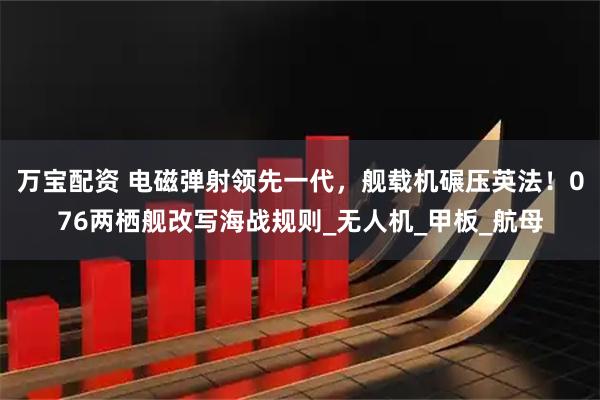 万宝配资 电磁弹射领先一代，舰载机碾压英法！076两栖舰改写海战规则_无人机_甲板_航母